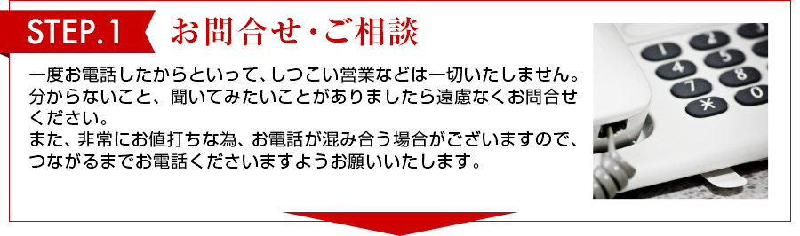STEP 1　お問合せ・ご相談 一度お電話したからといって、しつこい営業は一切いたしません。わからないこと、聞いてみたいことがありましたら遠慮なくお問合せください。また、非常にお値打ちな物、お電話が混み合う場合がございますので、つながるまでお電話くださいますようお願いいたします。